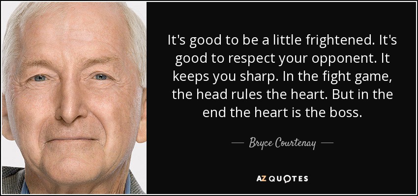 It's good to be a little frightened. It's good to respect your opponent. It keeps you sharp. In the fight game, the head rules the heart. But in the end the heart is the boss. - Bryce Courtenay