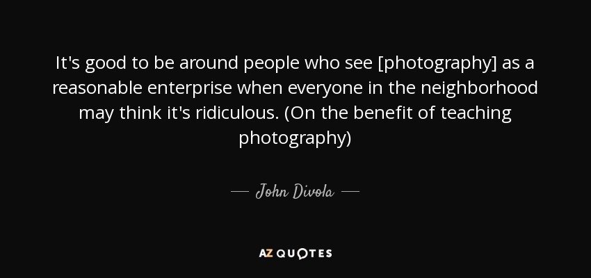 It's good to be around people who see [photography] as a reasonable enterprise when everyone in the neighborhood may think it's ridiculous. (On the benefit of teaching photography) - John Divola