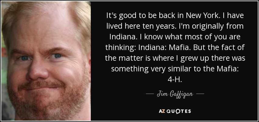It's good to be back in New York. I have lived here ten years. I'm originally from Indiana. I know what most of you are thinking: Indiana: Mafia. But the fact of the matter is where I grew up there was something very similar to the Mafia: 4-H. - Jim Gaffigan