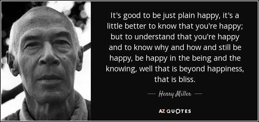 It's good to be just plain happy, it's a little better to know that you're happy; but to understand that you're happy and to know why and how and still be happy, be happy in the being and the knowing, well that is beyond happiness, that is bliss. - Henry Miller