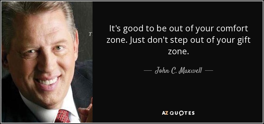 It's good to be out of your comfort zone. Just don't step out of your gift zone. - John C. Maxwell