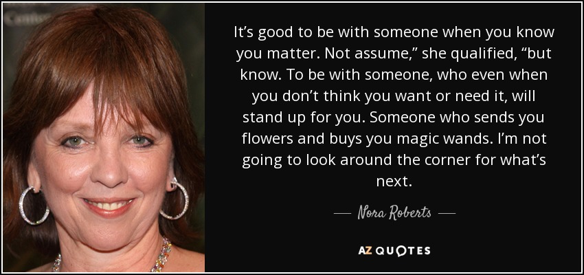 It’s good to be with someone when you know you matter. Not assume,” she qualified, “but know. To be with someone, who even when you don’t think you want or need it, will stand up for you. Someone who sends you flowers and buys you magic wands. I’m not going to look around the corner for what’s next. - Nora Roberts