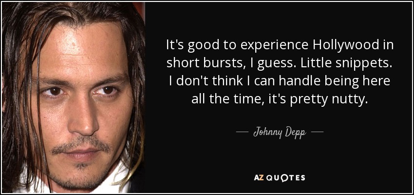 It's good to experience Hollywood in short bursts, I guess. Little snippets. I don't think I can handle being here all the time, it's pretty nutty. - Johnny Depp