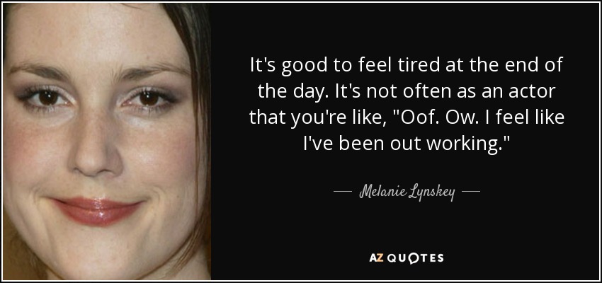 It's good to feel tired at the end of the day. It's not often as an actor that you're like, 