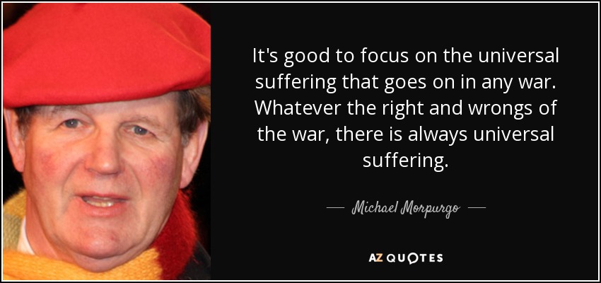 It's good to focus on the universal suffering that goes on in any war. Whatever the right and wrongs of the war, there is always universal suffering. - Michael Morpurgo