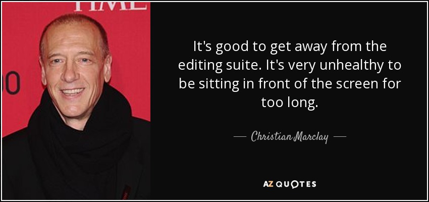 It's good to get away from the editing suite. It's very unhealthy to be sitting in front of the screen for too long. - Christian Marclay