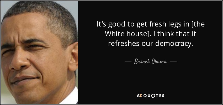 It's good to get fresh legs in [the White house]. I think that it refreshes our democracy. - Barack Obama