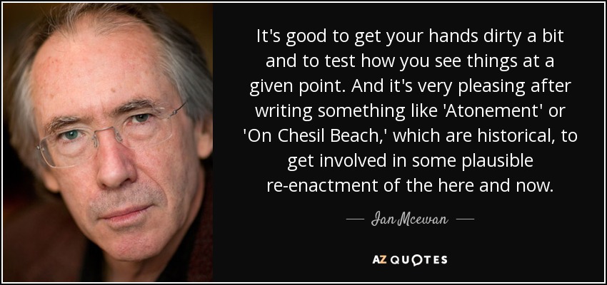 It's good to get your hands dirty a bit and to test how you see things at a given point. And it's very pleasing after writing something like 'Atonement' or 'On Chesil Beach,' which are historical, to get involved in some plausible re-enactment of the here and now. - Ian Mcewan