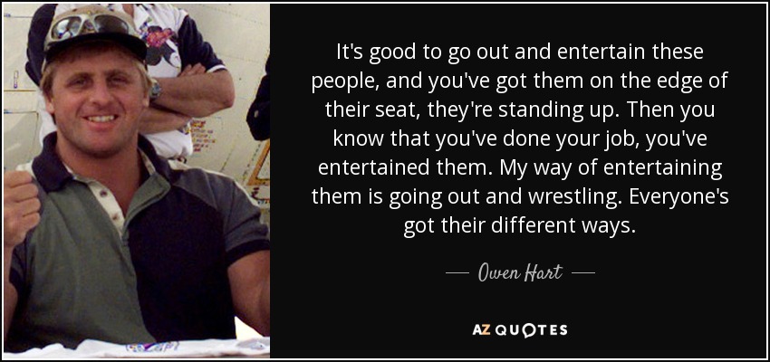 It's good to go out and entertain these people, and you've got them on the edge of their seat, they're standing up. Then you know that you've done your job, you've entertained them. My way of entertaining them is going out and wrestling. Everyone's got their different ways. - Owen Hart