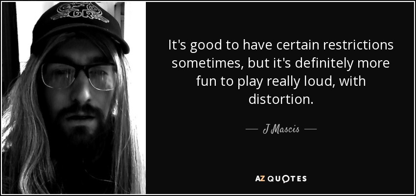 It's good to have certain restrictions sometimes, but it's definitely more fun to play really loud, with distortion. - J Mascis