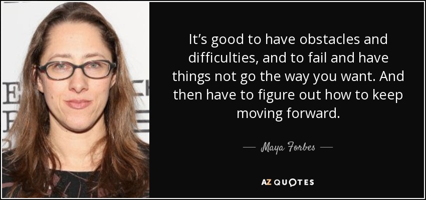 It’s good to have obstacles and difficulties, and to fail and have things not go the way you want. And then have to figure out how to keep moving forward. - Maya Forbes
