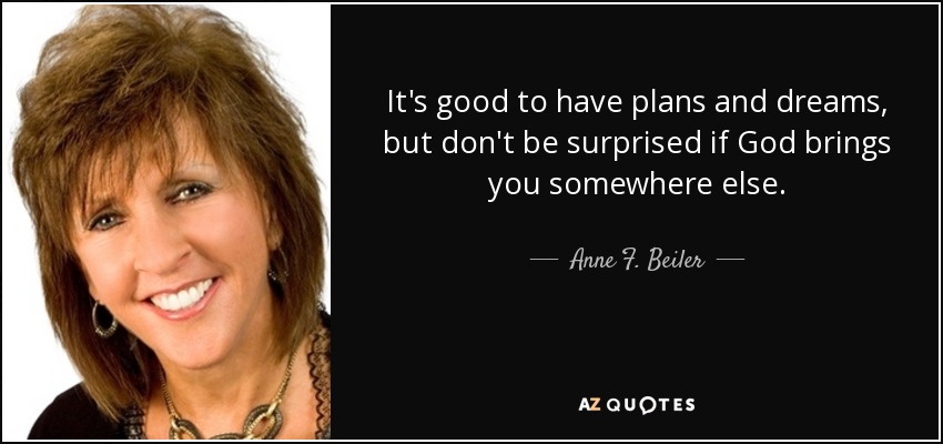 It's good to have plans and dreams, but don't be surprised if God brings you somewhere else. - Anne F. Beiler