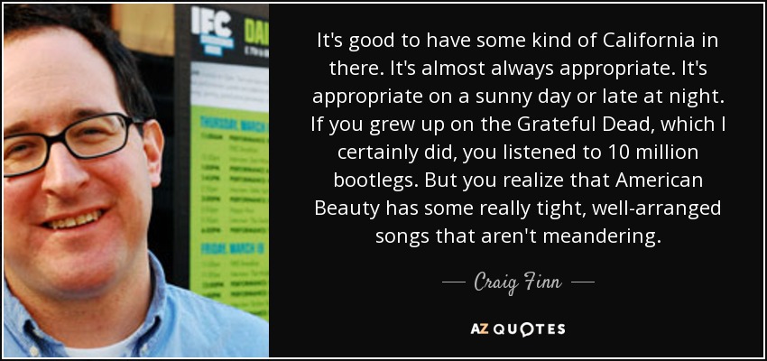 It's good to have some kind of California in there. It's almost always appropriate. It's appropriate on a sunny day or late at night. If you grew up on the Grateful Dead, which I certainly did, you listened to 10 million bootlegs. But you realize that American Beauty has some really tight, well-arranged songs that aren't meandering. - Craig Finn