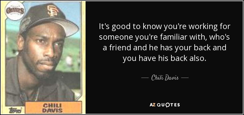 It's good to know you're working for someone you're familiar with, who's a friend and he has your back and you have his back also. - Chili Davis