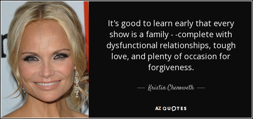 It's good to learn early that every show is a family - -complete with dysfunctional relationships, tough love, and plenty of occasion for forgiveness. - Kristin Chenoweth