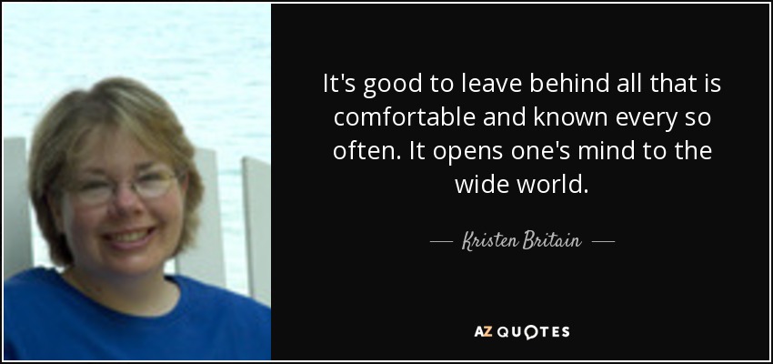 It's good to leave behind all that is comfortable and known every so often. It opens one's mind to the wide world. - Kristen Britain