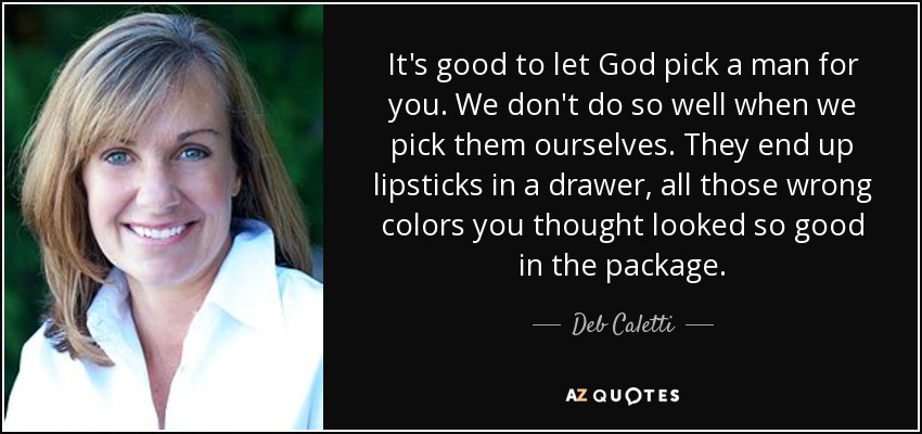 It's good to let God pick a man for you. We don't do so well when we pick them ourselves. They end up lipsticks in a drawer, all those wrong colors you thought looked so good in the package. - Deb Caletti