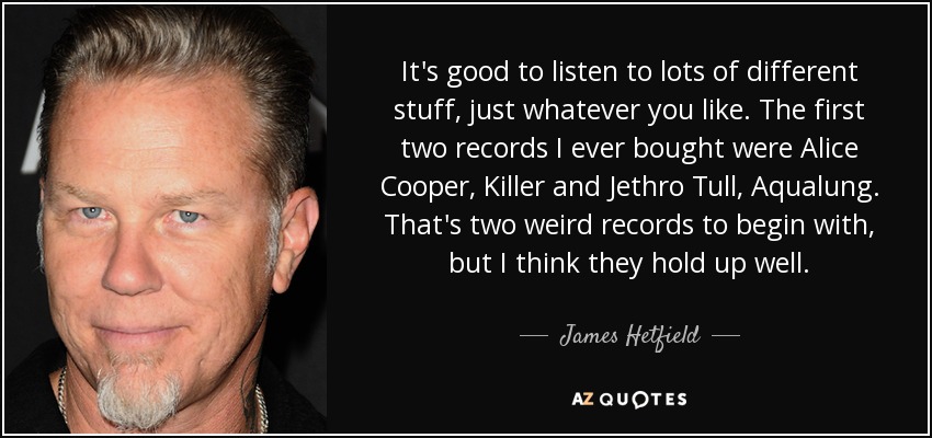 It's good to listen to lots of different stuff, just whatever you like. The first two records I ever bought were Alice Cooper, Killer and Jethro Tull, Aqualung. That's two weird records to begin with, but I think they hold up well. - James Hetfield