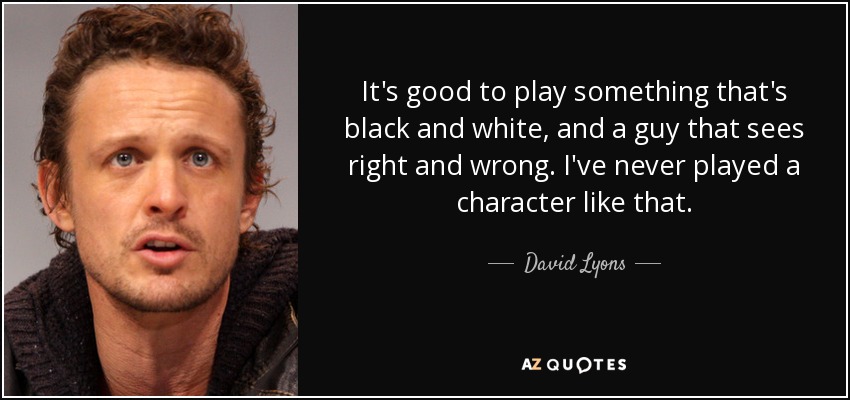 It's good to play something that's black and white, and a guy that sees right and wrong. I've never played a character like that. - David Lyons