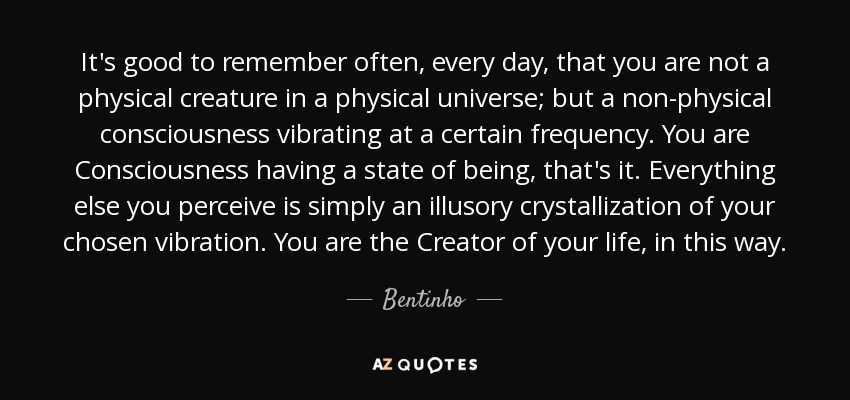 It's good to remember often, every day, that you are not a physical creature in a physical universe; but a non-physical consciousness vibrating at a certain frequency. You are Consciousness having a state of being, that's it. Everything else you perceive is simply an illusory crystallization of your chosen vibration. You are the Creator of your life, in this way. - Bentinho