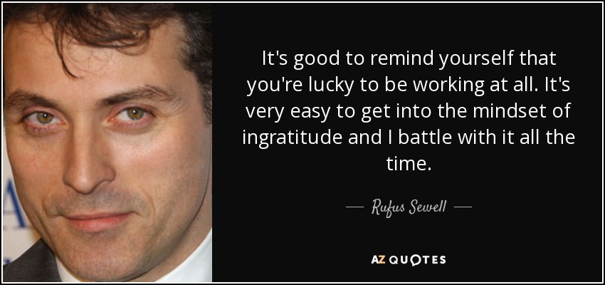 It's good to remind yourself that you're lucky to be working at all. It's very easy to get into the mindset of ingratitude and I battle with it all the time. - Rufus Sewell