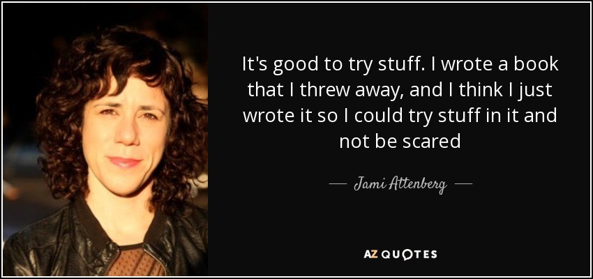 It's good to try stuff. I wrote a book that I threw away, and I think I just wrote it so I could try stuff in it and not be scared - Jami Attenberg