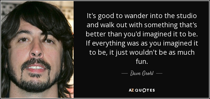 It's good to wander into the studio and walk out with something that's better than you'd imagined it to be. If everything was as you imagined it to be, it just wouldn't be as much fun. - Dave Grohl