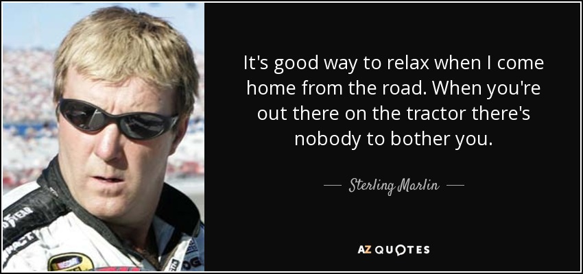 It's good way to relax when I come home from the road. When you're out there on the tractor there's nobody to bother you. - Sterling Marlin
