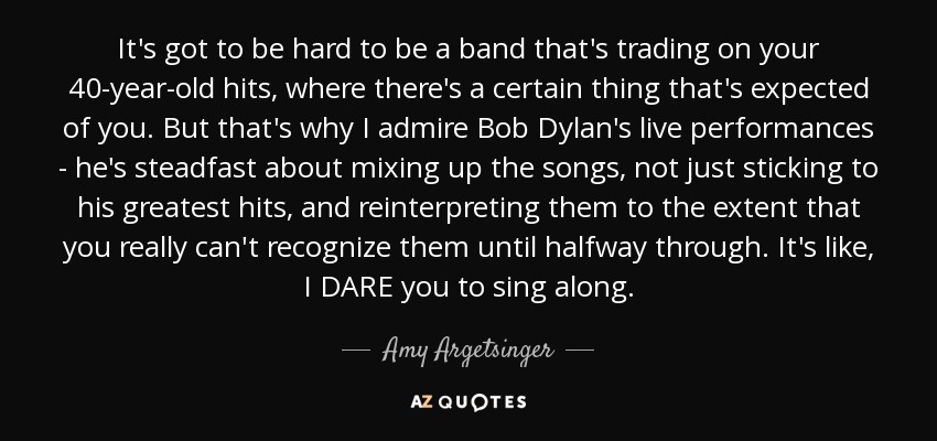 It's got to be hard to be a band that's trading on your 40-year-old hits, where there's a certain thing that's expected of you. But that's why I admire Bob Dylan's live performances - he's steadfast about mixing up the songs, not just sticking to his greatest hits, and reinterpreting them to the extent that you really can't recognize them until halfway through. It's like, I DARE you to sing along. - Amy Argetsinger