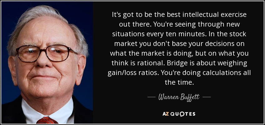 It's got to be the best intellectual exercise out there. You're seeing through new situations every ten minutes. In the stock market you don't base your decisions on what the market is doing, but on what you think is rational. Bridge is about weighing gain/loss ratios. You're doing calculations all the time. - Warren Buffett