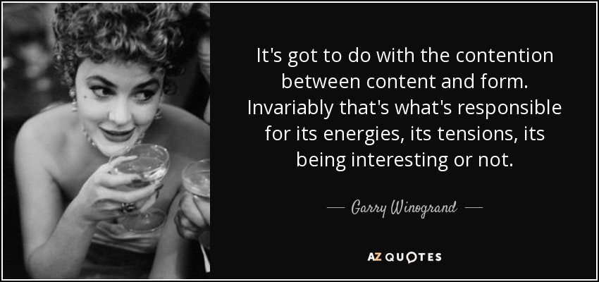 It's got to do with the contention between content and form. Invariably that's what's responsible for its energies, its tensions, its being interesting or not. - Garry Winogrand