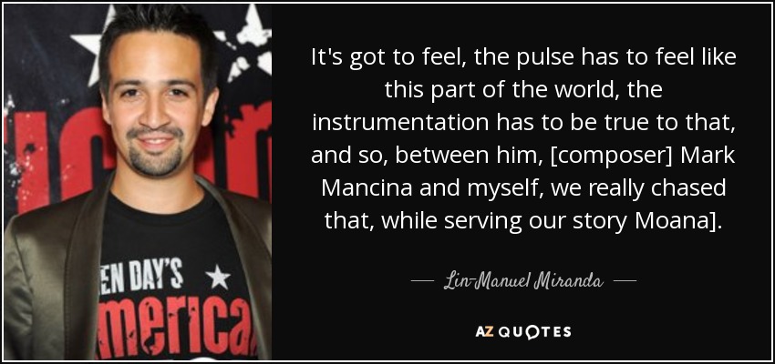 It's got to feel, the pulse has to feel like this part of the world, the instrumentation has to be true to that, and so, between him, [composer] Mark Mancina and myself, we really chased that, while serving our story Moana]. - Lin-Manuel Miranda