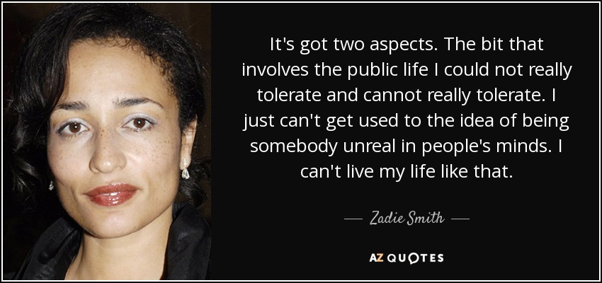 It's got two aspects. The bit that involves the public life I could not really tolerate and cannot really tolerate. I just can't get used to the idea of being somebody unreal in people's minds. I can't live my life like that. - Zadie Smith