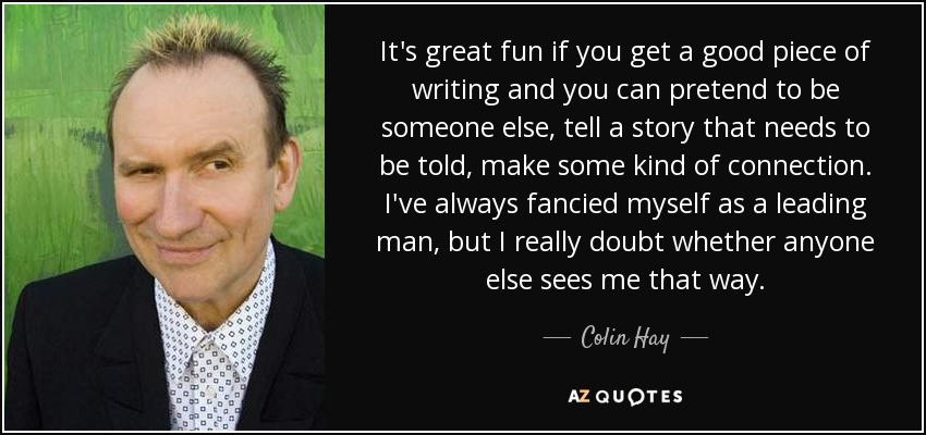 It's great fun if you get a good piece of writing and you can pretend to be someone else, tell a story that needs to be told, make some kind of connection. I've always fancied myself as a leading man, but I really doubt whether anyone else sees me that way. - Colin Hay