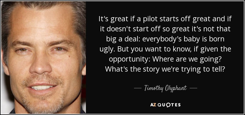 It's great if a pilot starts off great and if it doesn't start off so great it's not that big a deal: everybody's baby is born ugly. But you want to know, if given the opportunity: Where are we going? What's the story we're trying to tell? - Timothy Olyphant