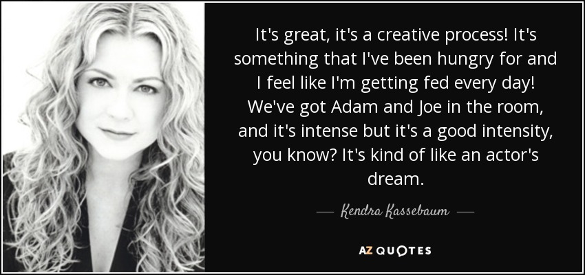 It's great, it's a creative process! It's something that I've been hungry for and I feel like I'm getting fed every day! We've got Adam and Joe in the room, and it's intense but it's a good intensity, you know? It's kind of like an actor's dream. - Kendra Kassebaum