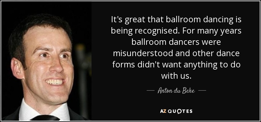 It's great that ballroom dancing is being recognised. For many years ballroom dancers were misunderstood and other dance forms didn't want anything to do with us. - Anton du Beke