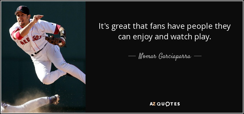 It's great that fans have people they can enjoy and watch play. - Nomar Garciaparra