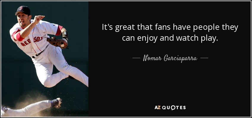 It's great that fans have people they can enjoy and watch play. - Nomar Garciaparra