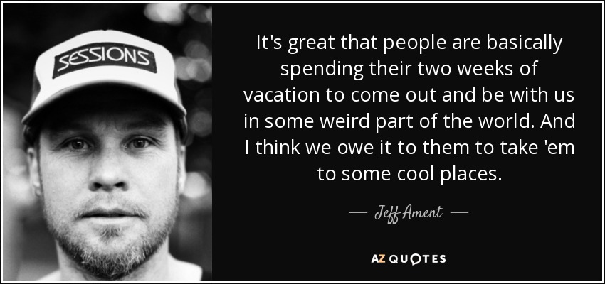 It's great that people are basically spending their two weeks of vacation to come out and be with us in some weird part of the world. And I think we owe it to them to take 'em to some cool places. - Jeff Ament