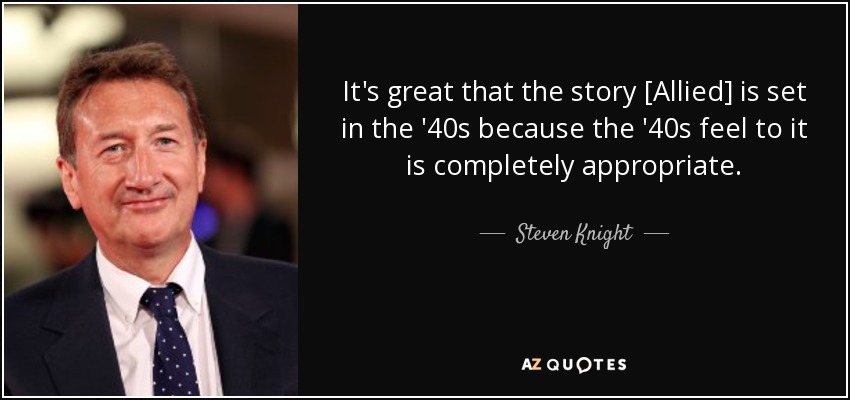 It's great that the story [Allied] is set in the '40s because the '40s feel to it is completely appropriate. - Steven Knight