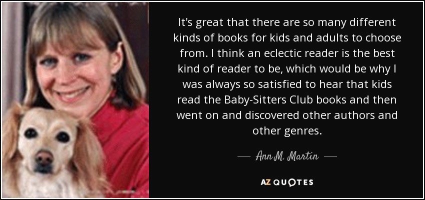 It's great that there are so many different kinds of books for kids and adults to choose from. I think an eclectic reader is the best kind of reader to be, which would be why I was always so satisfied to hear that kids read the Baby-Sitters Club books and then went on and discovered other authors and other genres. - Ann M. Martin