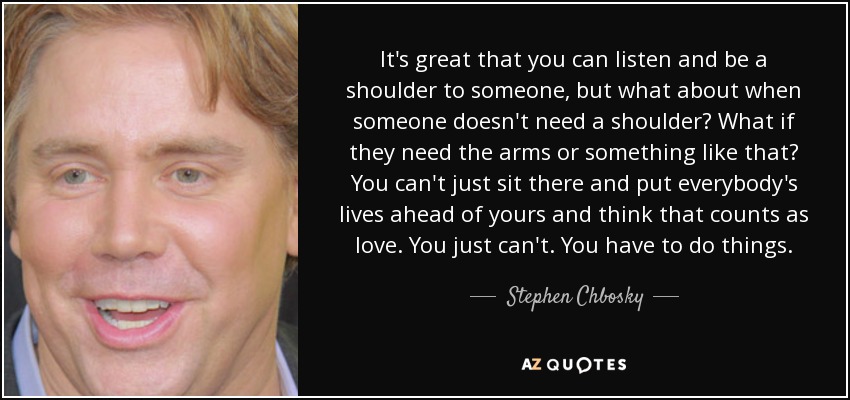 It's great that you can listen and be a shoulder to someone, but what about when someone doesn't need a shoulder? What if they need the arms or something like that? You can't just sit there and put everybody's lives ahead of yours and think that counts as love. You just can't. You have to do things. - Stephen Chbosky