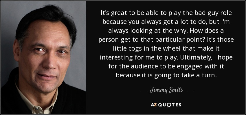 It's great to be able to play the bad guy role because you always get a lot to do, but I'm always looking at the why. How does a person get to that particular point? It's those little cogs in the wheel that make it interesting for me to play. Ultimately, I hope for the audience to be engaged with it because it is going to take a turn. - Jimmy Smits