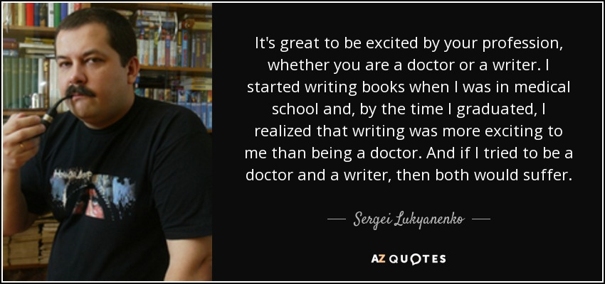 It's great to be excited by your profession, whether you are a doctor or a writer. I started writing books when I was in medical school and, by the time I graduated, I realized that writing was more exciting to me than being a doctor. And if I tried to be a doctor and a writer, then both would suffer. - Sergei Lukyanenko