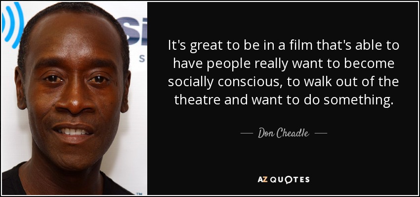 It's great to be in a film that's able to have people really want to become socially conscious, to walk out of the theatre and want to do something. - Don Cheadle