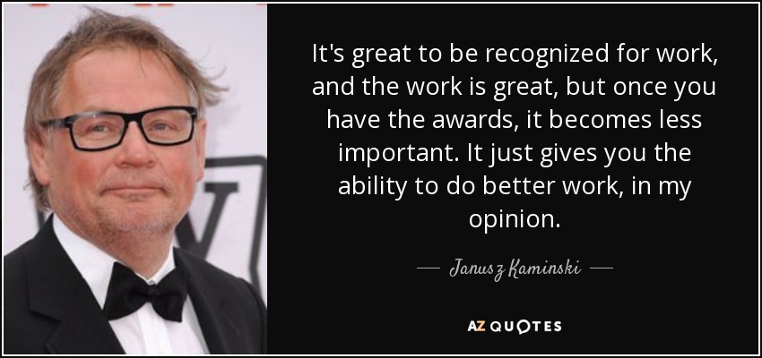 It's great to be recognized for work, and the work is great, but once you have the awards, it becomes less important. It just gives you the ability to do better work, in my opinion. - Janusz Kaminski