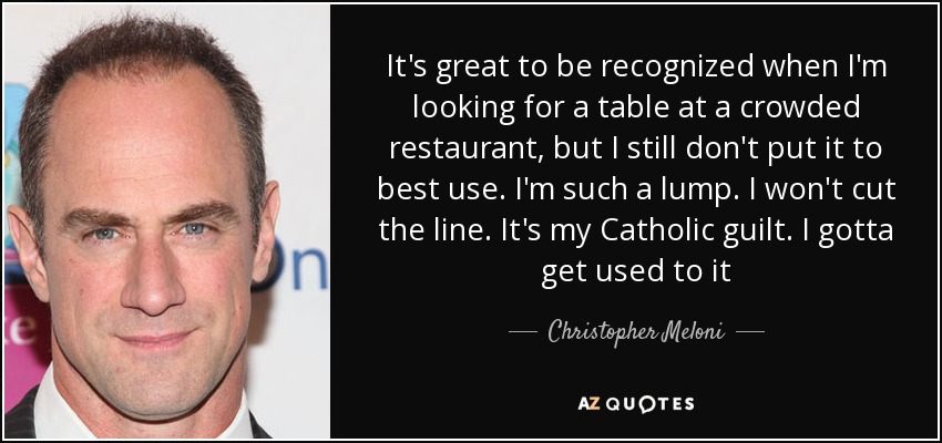 It's great to be recognized when I'm looking for a table at a crowded restaurant, but I still don't put it to best use. I'm such a lump. I won't cut the line. It's my Catholic guilt. I gotta get used to it - Christopher Meloni