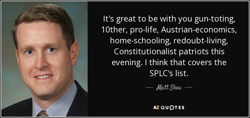 It's great to be with you gun-toting, 10ther, pro-life, Austrian-economics, home-schooling, redoubt-living, Constitutionalist patriots this evening. I think that covers the SPLC's list. - Matt Shea