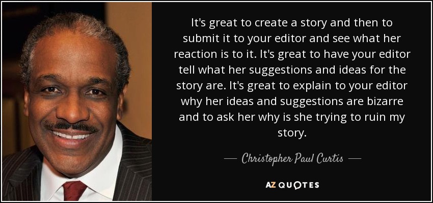 It's great to create a story and then to submit it to your editor and see what her reaction is to it. It's great to have your editor tell what her suggestions and ideas for the story are. It's great to explain to your editor why her ideas and suggestions are bizarre and to ask her why is she trying to ruin my story. - Christopher Paul Curtis